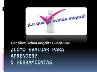 ¿CÓMO EVALUAR PARA
APRENDER?
5 HERRAMIENTAS
González Ochoa Angelita Guadalupe.
 