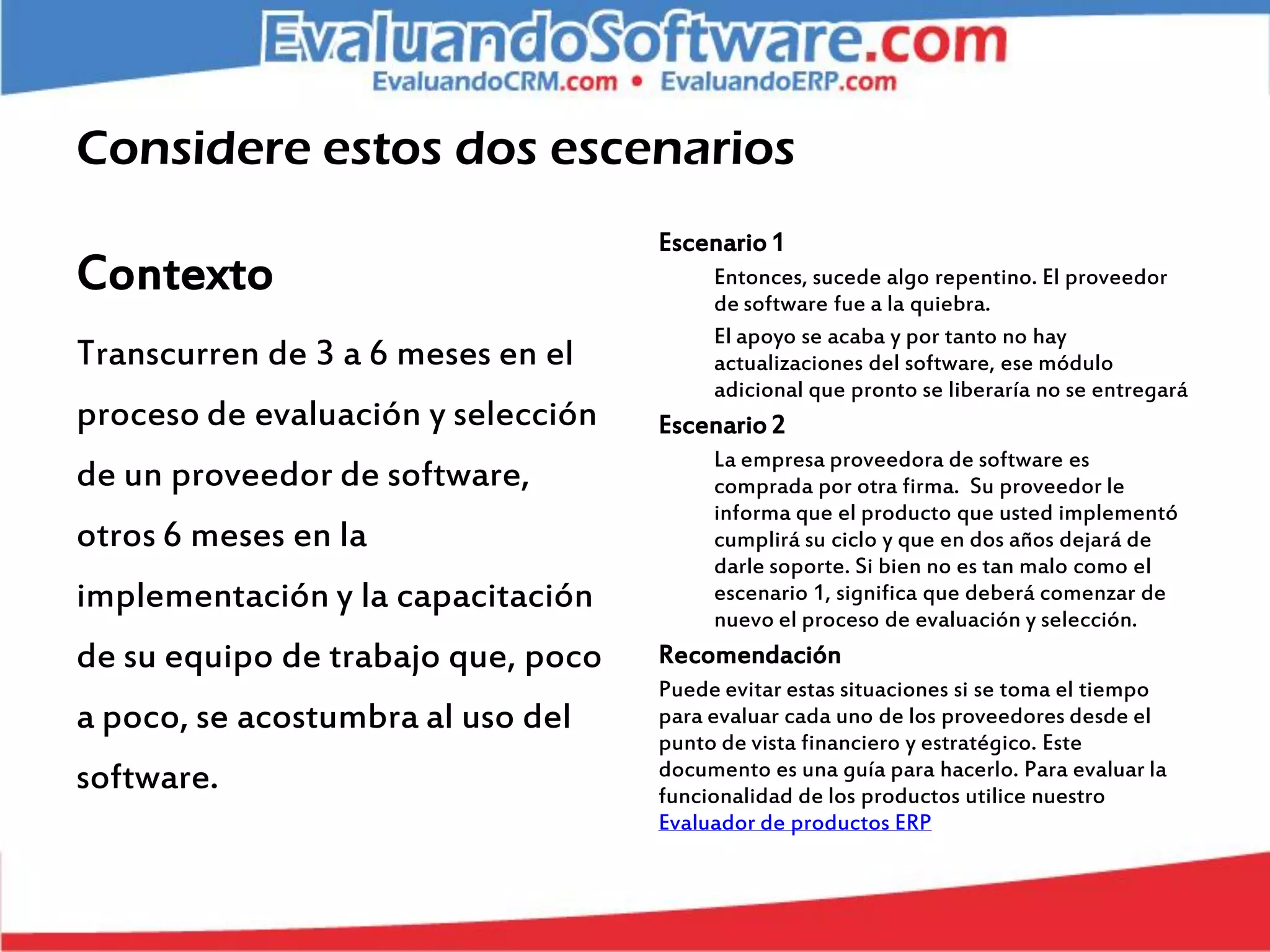 Considere estos dos escenarios
                                    Escenario 1
Contexto                                 Entonces, sucede algo repentino. El proveedor
                                         de software fue a la quiebra.
                                         El apoyo se acaba y por tanto no hay
Transcurren de 3 a 6 meses en el         actualizaciones del software, ese módulo
                                         adicional que pronto se liberaría no se entregará
proceso de evaluación y selección   Escenario 2
                                         La empresa proveedora de software es
de un proveedor de software,             comprada por otra firma. Su proveedor le
                                         informa que el producto que usted implementó
otros 6 meses en la                      cumplirá su ciclo y que en dos años dejará de
                                         darle soporte. Si bien no es tan malo como el
implementación y la capacitación         escenario 1, significa que deberá comenzar de
                                         nuevo el proceso de evaluación y selección.
de su equipo de trabajo que, poco   Recomendación
                                    Puede evitar estas situaciones si se toma el tiempo
a poco, se acostumbra al uso del    para evaluar cada uno de los proveedores desde el
                                    punto de vista financiero y estratégico. Este
software.                           documento es una guía para hacerlo. Para evaluar la
                                    funcionalidad de los productos utilice nuestro
                                    Evaluador de productos ERP
 