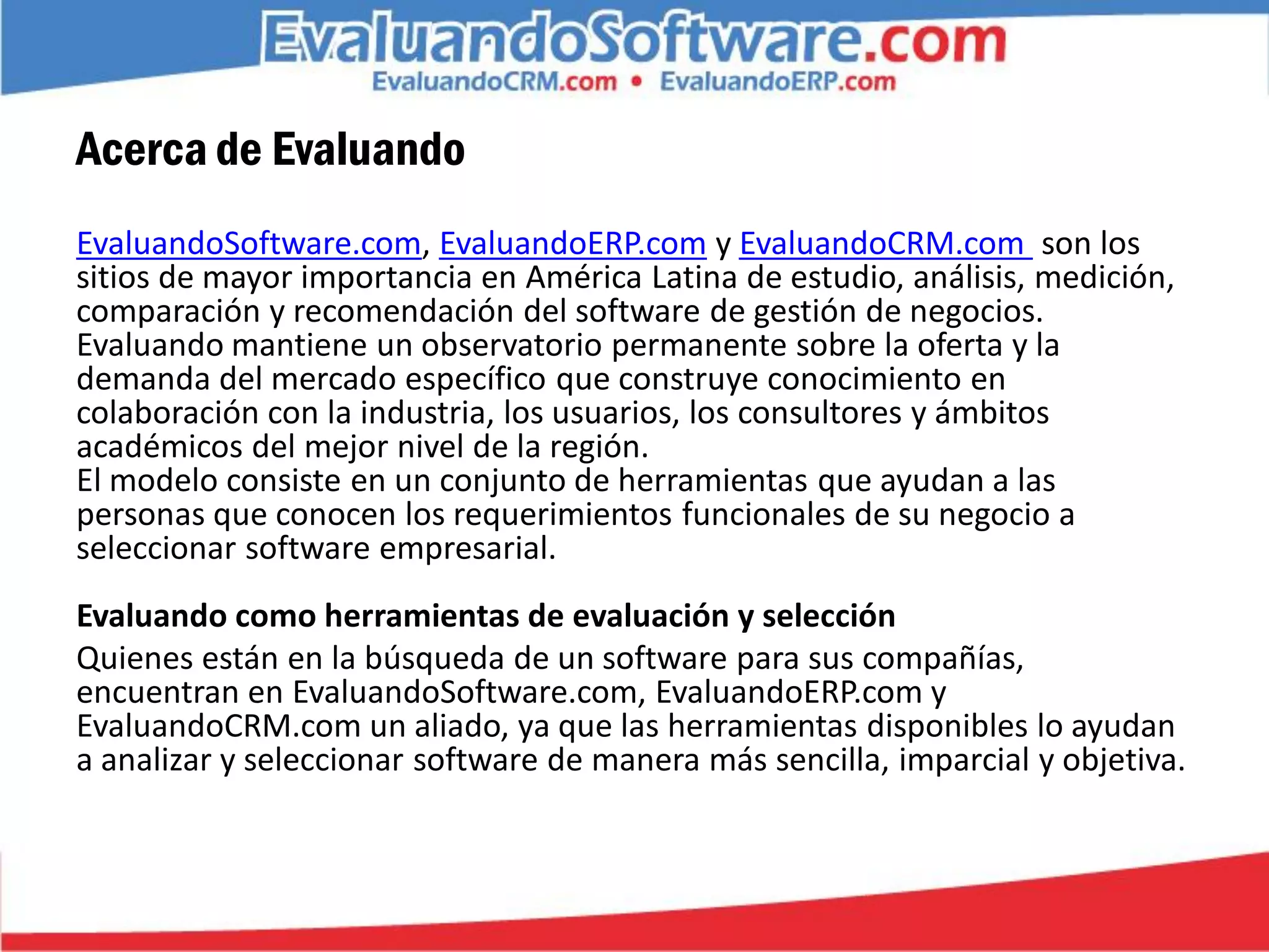 Acerca de Evaluando
EvaluandoSoftware.com, EvaluandoERP.com y EvaluandoCRM.com son los
sitios de mayor importancia en América Latina de estudio, análisis, medición,
comparación y recomendación del software de gestión de negocios.
Evaluando mantiene un observatorio permanente sobre la oferta y la
demanda del mercado específico que construye conocimiento en
colaboración con la industria, los usuarios, los consultores y ámbitos
académicos del mejor nivel de la región.
El modelo consiste en un conjunto de herramientas que ayudan a las
personas que conocen los requerimientos funcionales de su negocio a
seleccionar software empresarial.
Evaluando como herramientas de evaluación y selección
Quienes están en la búsqueda de un software para sus compañías,
encuentran en EvaluandoSoftware.com, EvaluandoERP.com y
EvaluandoCRM.com un aliado, ya que las herramientas disponibles lo ayudan
a analizar y seleccionar software de manera más sencilla, imparcial y objetiva.
 