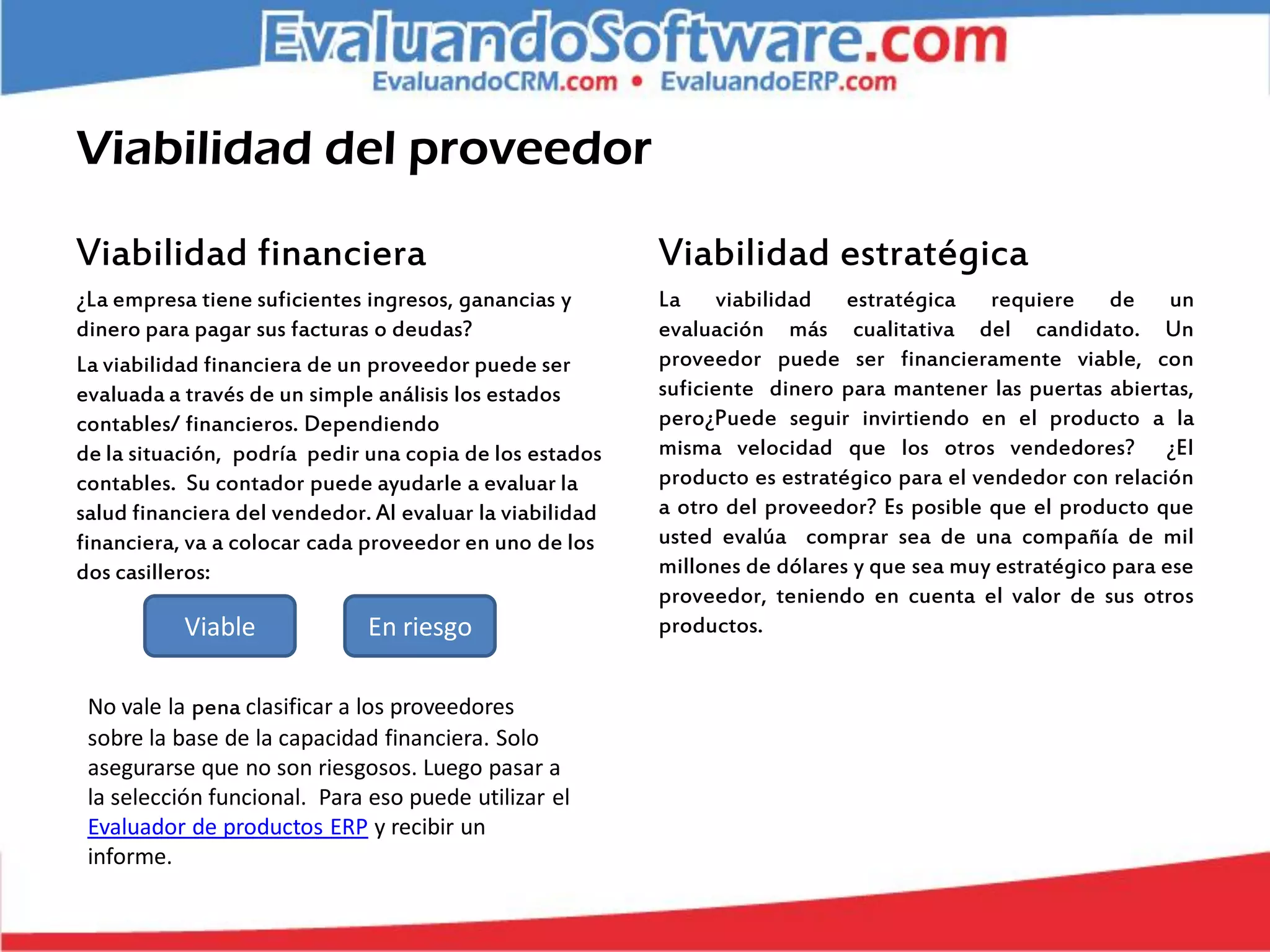 Viabilidad del proveedor

Viabilidad financiera                                     Viabilidad estratégica
¿La empresa tiene suficientes ingresos, ganancias y       La viabilidad estratégica requiere de un
dinero para pagar sus facturas o deudas?                  evaluación más cualitativa del candidato. Un
La viabilidad financiera de un proveedor puede ser        proveedor puede ser financieramente viable, con
evaluada a través de un simple análisis los estados       suficiente dinero para mantener las puertas abiertas,
contables/ financieros. Dependiendo                       pero¿Puede seguir invirtiendo en el producto a la
de la situación, podría pedir una copia de los estados    misma velocidad que los otros vendedores? ¿El
contables. Su contador puede ayudarle a evaluar la        producto es estratégico para el vendedor con relación
salud financiera del vendedor. Al evaluar la viabilidad   a otro del proveedor? Es posible que el producto que
financiera, va a colocar cada proveedor en uno de los     usted evalúa comprar sea de una compañía de mil
dos casilleros:                                           millones de dólares y que sea muy estratégico para ese
                                                          proveedor, teniendo en cuenta el valor de sus otros
           Viable             En riesgo                   productos.


 No vale la pena clasificar a los proveedores
 sobre la base de la capacidad financiera. Solo
 asegurarse que no son riesgosos. Luego pasar a
 la selección funcional. Para eso puede utilizar el
 Evaluador de productos ERP y recibir un
 informe.
 