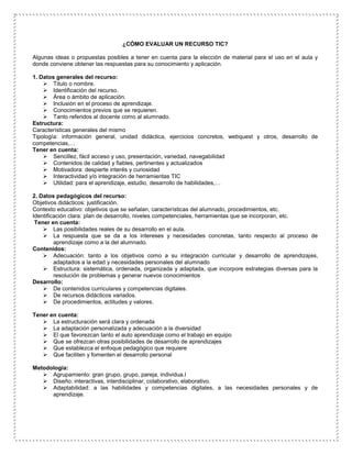 ¿CÓMO EVALUAR UN RECURSO TIC?
Algunas ideas o propuestas posibles a tener en cuenta para la elección de material para el uso en el aula y
donde conviene obtener las respuestas para su conocimiento y aplicación.
1. Datos generales del recurso:
 Titulo o nombre.
 Identificación del recurso.
 Área o ámbito de aplicación.
 Inclusión en el proceso de aprendizaje.
 Conocimientos previos que se requieren.
 Tanto referidos al docente como al alumnado.
Estructura:
Características generales del mismo
Tipología: información general, unidad didáctica, ejercicios concretos, webquest y otros, desarrollo de
competencias,…
Tener en cuenta:
 Sencillez, fácil acceso y uso, presentación, variedad, navegabilidad
 Contenidos de calidad y fiables, pertinentes y actualizados
 Motivadora: despierte interés y curiosidad
 Interactividad y/o integración de herramientas TIC
 Utilidad: para el aprendizaje, estudio, desarrollo de habilidades,…
2. Datos pedagógicos del recurso:
Objetivos didácticos: justificación.
Contexto educativo: objetivos que se señalan, características del alumnado, procedimientos, etc.
Identificación clara: plan de desarrollo, niveles competenciales, herramientas que se incorporan, etc.
Tener en cuenta:
 Las posibilidades reales de su desarrollo en el aula.
 La respuesta que se da a los intereses y necesidades concretas, tanto respecto al proceso de
aprendizaje como a la del alumnado.
Contenidos:
 Adecuación: tanto a los objetivos como a su integración curricular y desarrollo de aprendizajes,
adaptados a la edad y necesidades personales del alumnado
 Estructura: sistemática, ordenada, organizada y adaptada, que incorpore estrategias diversas para la
resolución de problemas y generar nuevos conocimientos
Desarrollo:
 De contenidos curriculares y competencias digitales.
 De recursos didácticos variados.
 De procedimientos, actitudes y valores.
Tener en cuenta:
 La estructuración será clara y ordenada
 La adaptación personalizada y adecuación a la diversidad
 El que favorezcan tanto el auto aprendizaje como el trabajo en equipo
 Que se ofrezcan otras posibilidades de desarrollo de aprendizajes
 Que establezca el enfoque pedagógico que requiere
 Que faciliten y fomenten el desarrollo personal
Metodología:
 Agrupamiento: gran grupo, grupo, pareja, individua.l
 Diseño: interactivas, interdisciplinar, colaborativo, elaborativo.
 Adaptabilidad: a las habilidades y competencias digitales, a las necesidades personales y de
aprendizaje.
 