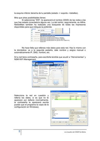 la esquina inferior derecha de tu pantalla (estado -> soporte ->detalles).

Mira que otras posibilidades tienes:
        Si seleccionas “Wifi”, te aparecerá el nombre (SSID) de las redes a las
que has estado conectado/a alguna vez. La del centro, seguramente, es Althia.
NetSetMan también ha realizado una búsqueda de todas las impresoras
disponibles para que indiques la preferida:




        No hace falta que rellenes más datos para esta red. Haz lo mismo con
la doméstica: ve a la segunda pestaña, dale nombre y asigna manual o
automáticamente IP, DNS, nombre, etc.

Si tu red tiene contraseña, para escribirla tendrás que acudir a “Herramientas” y
NSM WiFi Management:




Selecciona la red en cuestión y
rellena los datos, si es que no te
aparecen por defecto (normalmente,
la contraseña te aparecerá escrita
puesto que el programa la copia de la
configuración en Windows).




     5                                                   Los truquitics del CRAER de Molina
 