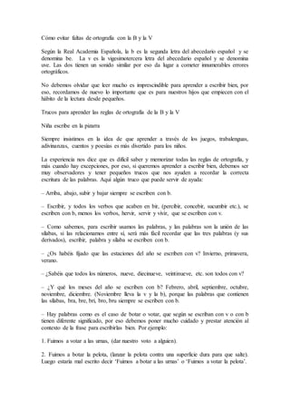 Cómo evitar faltas de ortografía con la B y la V
Según la Real Academia Española, la b es la segunda letra del abecedario español y se
denomina be. La v es la vigesimotercera letra del abecedario español y se denomina
uve. Las dos tienen un sonido similar por eso da lugar a cometer innumerables errores
ortográficos.
No debemos olvidar que leer mucho es imprescindible para aprender a escribir bien, por
eso, recordamos de nuevo lo importante que es para nuestros hijos que empiecen con el
hábito de la lectura desde pequeños.
Trucos para aprender las reglas de ortografía de la B y la V
Niña escribe en la pizarra
Siempre insistimos en la idea de que aprender a través de los juegos, trabalenguas,
adivinanzas, cuentos y poesías es más divertido para los niños.
La experiencia nos dice que es difícil saber y memorizar todas las reglas de ortografía, y
más cuando hay excepciones, por eso, si queremos aprender a escribir bien, debemos ser
muy observadores y tener pequeños trucos que nos ayuden a recordar la correcta
escritura de las palabras. Aquí algún truco que puede servir de ayuda:
– Arriba, abajo, subir y bajar siempre se escriben con b.
– Escribir, y todos los verbos que acaben en bir, (percibir, concebir, sucumbir etc.), se
escriben con b, menos los verbos, hervir, servir y vivir, que se escriben con v.
– Como sabemos, para escribir usamos las palabras, y las palabras son la unión de las
sílabas, si las relacionamos entre sí, será más fácil recordar que las tres palabras (y sus
derivados), escribir, palabra y sílaba se escriben con b.
– ¿Os habéis fijado que las estaciones del año se escriben con v? Invierno, primavera,
verano.
– ¿Sabéis que todos los números, nueve, diecinueve, veintinueve, etc. son todos con v?
– ¿Y qué los meses del año se escriben con b? Febrero, abril, septiembre, octubre,
noviembre, diciembre. (Noviembre lleva la v y la b), porque las palabras que contienen
las sílabas, bra, bre, bri, bro, bru siempre se escriben con b.
– Hay palabras como es el caso de botar o votar, que según se escriban con v o con b
tienen diferente significado, por eso debemos poner mucho cuidado y prestar atención al
contexto de la frase para escribirlas bien. Por ejemplo:
1. Fuimos a votar a las urnas, (dar nuestro voto a alguien).
2. Fuimos a botar la pelota, (lanzar la pelota contra una superficie dura para que salte).
Luego estaría mal escrito decir ‘Fuimos a botar a las urnas’ o ‘Fuimos a votar la pelota’.
 