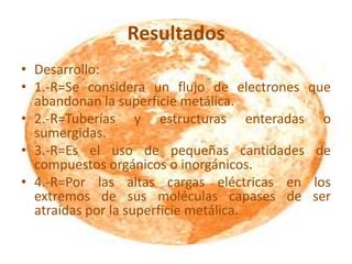 Resultados
• Desarrollo:
• 1.-R=Se considera un flujo de electrones que
abandonan la superficie metálica.
• 2.-R=Tuberías y estructuras enteradas o
sumergidas.
• 3.-R=Es el uso de pequeñas cantidades de
compuestos orgánicos o inorgánicos.
• 4.-R=Por las altas cargas eléctricas en los
extremos de sus moléculas capases de ser
atraídas por la superficie metálica.
 