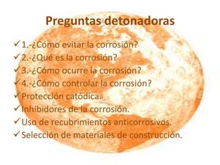 Preguntas detonadoras
1.-¿Cómo evitar la corrosión?
2.-¿Qué es la corrosión?
3.-¿Cómo ocurre la corrosión?
4.-¿Cómo controlar la corrosión?
Protección catódica.
Inhibidores de la corrosión.
Uso de recubrimientos anticorrosivos.
Selección de materiales de construcción.
 