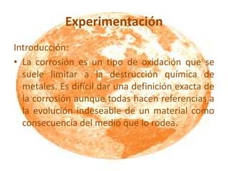 Experimentación
Introducción:
• La corrosión es un tipo de oxidación que se
suele limitar a la destrucción química de
metales. Es difícil dar una definición exacta de
la corrosión aunque todas hacen referencias a
la evolución indeseable de un material como
consecuencia del medio que lo rodea.
 
