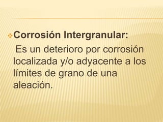 Corrosión Intergranular:
Es un deterioro por corrosión
localizada y/o adyacente a los
límites de grano de una
aleación.
 