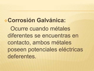 Corrosión Galvánica:
Ocurre cuando métales
diferentes se encuentras en
contacto, ambos métales
poseen potenciales eléctricas
deferentes.
 