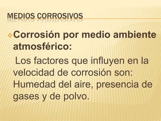 MEDIOS CORROSIVOS
Corrosión por medio ambiente
atmosférico:
Los factores que influyen en la
velocidad de corrosión son:
Humedad del aire, presencia de
gases y de polvo.
 