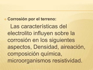  Corrosión por el terreno:
Las características del
electrolito influyen sobre la
corrosión en los siguientes
aspectos, Densidad, aireación,
composición química,
microorganismos resistividad.
 