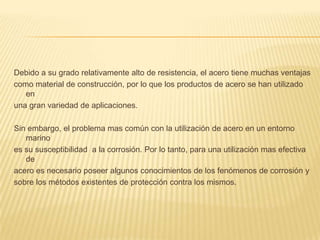 Debido a su grado relativamente alto de resistencia, el acero tiene muchas ventajas
como material de construcción, por lo que los productos de acero se han utilizado
en
una gran variedad de aplicaciones.
Sin embargo, el problema mas común con la utilización de acero en un entorno
marino
es su susceptibilidad a la corrosión. Por lo tanto, para una utilización mas efectiva
de
acero es necesario poseer algunos conocimientos de los fenómenos de corrosión y
sobre los métodos existentes de protección contra los mismos.
 