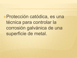 Protección catódica, es una
técnica para controlar la
corrosión galvánica de una
superficie de metal.
 