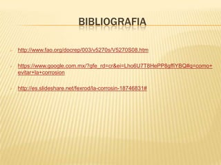 BIBLIOGRAFIA
 http://www.fao.org/docrep/003/v5270s/V5270S08.htm
 https://www.google.com.mx/?gfe_rd=cr&ei=Lho6U7T8HePP8gffiYBQ#q=como+
evitar+la+corrosion
 http://es.slideshare.net/fexrod/la-corrosin-18746831#
 