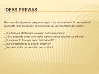 IDEAS PREVIAS
Responde las siguientes preguntas según a tus conocimiento. Si no supieras la
respuesta no te preocupes, al terminar de ver la presentacion las sabrás.
¿Qué factores afectan a la corrosión de los materiales?
¿Cómo se puede evitar la corrosión o por lo menos retardar sus efectos?
¿Qué elemento funciona como anticorroente?
¿Qué características se pueden observar?
¿Se puede evitar por completo la corrosión?
 