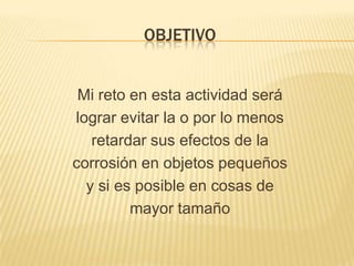 OBJETIVO
Mi reto en esta actividad será
lograr evitar la o por lo menos
retardar sus efectos de la
corrosión en objetos pequeños
y si es posible en cosas de
mayor tamaño
 