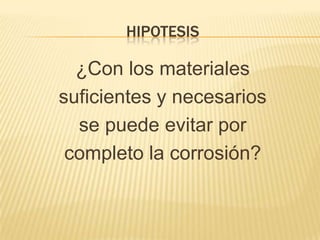 HIPOTESIS
¿Con los materiales
suficientes y necesarios
se puede evitar por
completo la corrosión?
 
