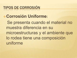 TIPOS DE CORROSIÓN
Corrosión Uniforme:
Se presenta cuando el material no
muestra diferencia en su
microestructuras y el ambiente que
lo rodea tiene una composición
uniforme
 