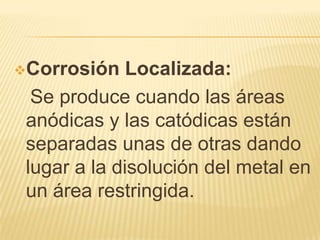 Corrosión Localizada:
Se produce cuando las áreas
anódicas y las catódicas están
separadas unas de otras dando
lugar a la disolución del metal en
un área restringida.
 