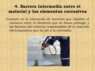 4. Barrera intermedia entre el
material y los elementos corrosivos
Consiste en la colocación de barreras que impiden el
contacto entre el elemento que se desea proteger y
los factores del entorno responsables de la reacción
electroquímica que da pie a la corrosión.
 