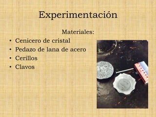 Experimentación
Materiales:
• Cenicero de cristal
• Pedazo de lana de acero
• Cerillos
• Clavos
 