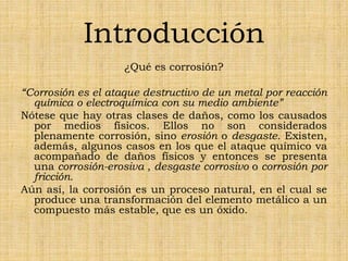 Introducción
¿Qué es corrosión?
“Corrosión es el ataque destructivo de un metal por reacción
química o electroquímica con su medio ambiente”
Nótese que hay otras clases de daños, como los causados
por medios físicos. Ellos no son considerados
plenamente corrosión, sino erosión o desgaste. Existen,
además, algunos casos en los que el ataque químico va
acompañado de daños físicos y entonces se presenta
una corrosión-erosiva , desgaste corrosivo o corrosión por
fricción.
Aún así, la corrosión es un proceso natural, en el cual se
produce una transformación del elemento metálico a un
compuesto más estable, que es un óxido.
 