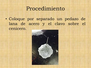 Procedimiento
• Coloque por separado un pedazo de
lana de acero y el clavo sobre el
cenicero.
 