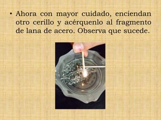 • Ahora con mayor cuidado, enciendan
otro cerillo y acérquenlo al fragmento
de lana de acero. Observa que sucede.
 