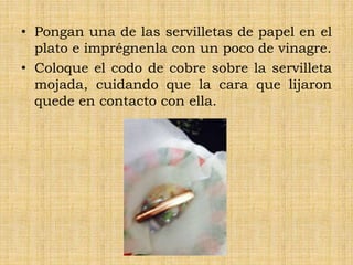• Pongan una de las servilletas de papel en el
plato e imprégnenla con un poco de vinagre.
• Coloque el codo de cobre sobre la servilleta
mojada, cuidando que la cara que lijaron
quede en contacto con ella.
 