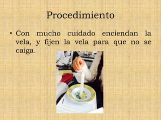 Procedimiento
• Con mucho cuidado enciendan la
vela, y fijen la vela para que no se
caiga.
 