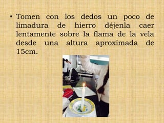 • Tomen con los dedos un poco de
limadura de hierro déjenla caer
lentamente sobre la flama de la vela
desde una altura aproximada de
15cm.
 