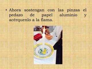• Ahora sostengan con las pinzas el
pedazo de papel aluminio y
acérquenlo a la flama.
 