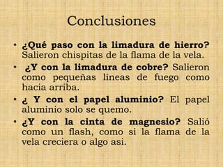 Conclusiones
• ¿Qué paso con la limadura de hierro?
Salieron chispitas de la flama de la vela.
• ¿Y con la limadura de cobre? Salieron
como pequeñas líneas de fuego como
hacia arriba.
• ¿ Y con el papel aluminio? El papel
aluminio solo se quemo.
• ¿Y con la cinta de magnesio? Salió
como un flash, como si la flama de la
vela creciera o algo asi.
 