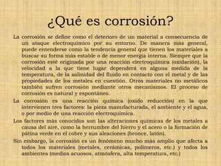 ¿Qué es corrosión?
La corrosión se define como el deterioro de un material a consecuencia de
un ataque electroquímico por su entorno. De manera más general,
puede entenderse como la tendencia general que tienen los materiales a
buscar su forma más estable o de menor energía interna. Siempre que la
corrosión esté originada por una reacción electroquímica (oxidación), la
velocidad a la que tiene lugar dependerá en alguna medida de la
temperatura, de la salinidad del fluido en contacto con el metal y de las
propiedades de los metales en cuestión. Otros materiales no metálicos
también sufren corrosión mediante otros mecanismos. El proceso de
corrosión es natural y espontáneo.
La corrosión es una reacción química (oxido reducción) en la que
intervienen tres factores: la pieza manufacturada, el ambiente y el agua,
o por medio de una reacción electroquímica.
Los factores más conocidos son las alteraciones químicas de los metales a
causa del aire, como la herrumbre del hierro y el acero o la formación de
pátina verde en el cobre y sus aleaciones (bronce, latón).
Sin embargo, la corrosión es un fenómeno mucho más amplio que afecta a
todos los materiales (metales, cerámicas, polímeros, etc.) y todos los
ambientes (medios acuosos, atmósfera, alta temperatura, etc.)
 