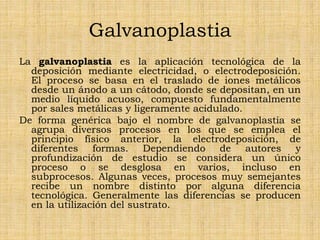 Galvanoplastia
La galvanoplastia es la aplicación tecnológica de la
deposición mediante electricidad, o electrodeposición.
El proceso se basa en el traslado de iones metálicos
desde un ánodo a un cátodo, donde se depositan, en un
medio líquido acuoso, compuesto fundamentalmente
por sales metálicas y ligeramente acidulado.
De forma genérica bajo el nombre de galvanoplastia se
agrupa diversos procesos en los que se emplea el
principio físico anterior, la electrodeposición, de
diferentes formas. Dependiendo de autores y
profundización de estudio se considera un único
proceso o se desglosa en varios, incluso en
subprocesos. Algunas veces, procesos muy semejantes
recibe un nombre distinto por alguna diferencia
tecnológica. Generalmente las diferencias se producen
en la utilización del sustrato.
 