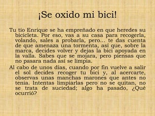 ¡Se oxido mi bici!
Tu tío Enrique se ha empreñado en que heredes su
bicicleta. Por eso, vas a su casa para recogerla,
volando, sales a probarla, pero… te das cuenta
de que amenaza una tormenta, así que, sobre la
marca, decides volver y dejas la bici apoyada en
la valla. Sabes que se mojara, pero piensas que
no pasara nada así se limpia.
Al cabo de unos días, cuando por fin vuelve a salir
el sol decides recoger tu bici y, al acercarte,
observas unas manchas marones que antes no
tenia. Intentas limpiarlas pero no se quitan, no
se trata de suciedad; algo ha pasado, ¿Qué
ocurrió?
 