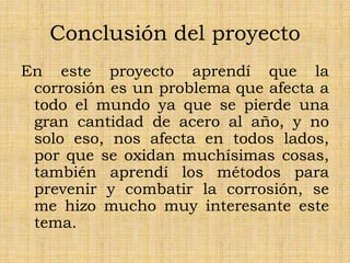 Conclusión del proyecto
En este proyecto aprendí que la
corrosión es un problema que afecta a
todo el mundo ya que se pierde una
gran cantidad de acero al año, y no
solo eso, nos afecta en todos lados,
por que se oxidan muchísimas cosas,
también aprendí los métodos para
prevenir y combatir la corrosión, se
me hizo mucho muy interesante este
tema.
 