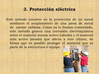 3. Protección eléctrica
Este método consiste en la protección de un metal
mediante el acoplamiento de una pieza de metal
de menor nobleza. Como ya lo hemos comentado,
este método genera una corrosión electroquímica
entre el material menos activo (cátodo) y el material
más activo (ánodo) que afecta a éste último, de
forma que es posible proteger el material que es
parte de la estructura o equipo.
 