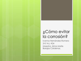 ¿Cómo evitar
la corrosión?
Ivanna Hernández Romero
3-F/ N.L #24
Maestra: Alma Maite
Barajas Cárdenas.
 