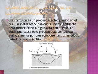     La corrosión es un proceso electroquímico en el
    cual un metal reacciona con su medio ambiente
    para formar óxido o algún otro compuesto. La
    celda que causa este proceso está compuesta
    esencialmente por tres componentes: un ánodo, un
    cátodo y un electrolito.
 