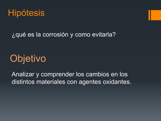 Hipótesis
¿qué es la corrosión y como evitarla?
Objetivo
Analizar y comprender los cambios en los
distintos materiales con agentes oxidantes.
 
