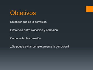 Objetivos
Entender que es la corrosión
Diferencia entre oxidación y corrosión
Como evitar la corrosión
¿Se puede evitar completamente la corrosion?
 