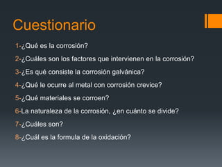 Cuestionario
1-¿Qué es la corrosión?
2-¿Cuáles son los factores que intervienen en la corrosión?
3-¿Es qué consiste la corrosión galvánica?
4-¿Qué le ocurre al metal con corrosión crevice?
5-¿Qué materiales se corroen?
6-La naturaleza de la corrosión, ¿en cuánto se divide?
7-¿Cuáles son?
8-¿Cuál es la formula de la oxidación?
 