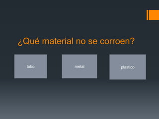 ¿Qué material no se corroen?
tubo metal plastico
 