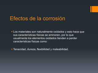 Efectos de la corrosión
 Los materiales son naturalmente oxidados y esto hace que
sus características físicas se aminoren, por lo que
usualmente los elementos oxidados tienden a perder
características físicas como:
 Tenacidad, dureza, flexibilidad y maleabilidad.
 