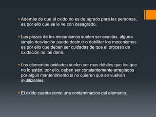  Además de que el oxido no es de agrado para las personas,
es por ello que se le ve con desagrado.
 Las piezas de los mecanismos suelen ser exactas, alguna
simple desviación puede destruir o debilitar los mecanismos
es por ello que deben ser cuidadas de que el proceso de
oxidación no las dañe.
 Los elementos oxidados suelen ser mas débiles que los que
no lo están, por ello, deben ser constantemente arreglados
por algún mantenimiento si no quieren que se vuelvan
inutilizables.
 El oxido cuenta como una contaminacion del elemento.
 