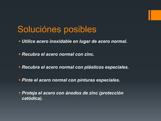 Soluciónes posibles
 Utilice acero inoxidable en lugar de acero normal.
 Recubra el acero normal con zinc.
 Recubra el acero normal con plásticos especiales.
 Pinte el acero normal con pinturas especiales.
 Proteja el acero con ánodos de zinc (protección
catódica).
 
