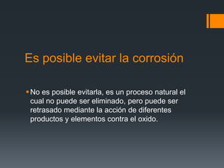 Es posible evitar la corrosión
No es posible evitarla, es un proceso natural el
cual no puede ser eliminado, pero puede ser
retrasado mediante la acción de diferentes
productos y elementos contra el oxido.
 