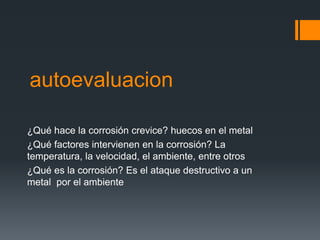 autoevaluacion
¿Qué hace la corrosión crevice? huecos en el metal
¿Qué factores intervienen en la corrosión? La
temperatura, la velocidad, el ambiente, entre otros
¿Qué es la corrosión? Es el ataque destructivo a un
metal por el ambiente
 