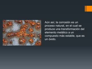 Aún así, la corrosión es un
proceso natural, en el cual se
produce una transformación del
elemento metálico a un
compuesto más estable, que es
un óxido.
 