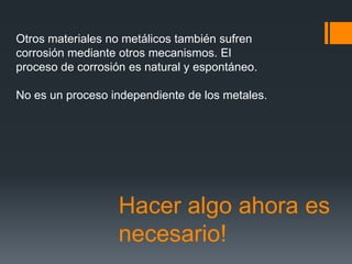 Hacer algo ahora es
necesario!
Otros materiales no metálicos también sufren
corrosión mediante otros mecanismos. El
proceso de corrosión es natural y espontáneo.
No es un proceso independiente de los metales.
 